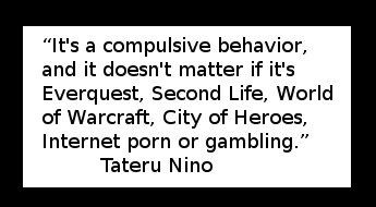 “It's a compulsive behavior, and it doesn't matter if it's Everquest, Second Life, World of Warcraft, City of Heroes, Internet porn or gambling.